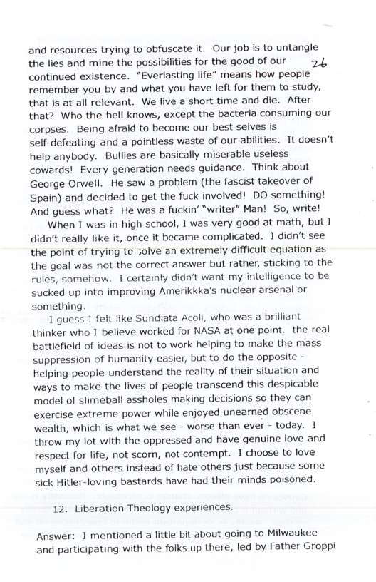 and resources trying to obfuscate it. Our job s to untangle the lies and mine the possibilities for the good of our 24, continued existence. “Everlasting life” means how people remember you by and what you have left for them to study, that is at all relevant. We live a short time and die. After that? Who the hell knows, except the bacteria consuming our corpses. Being afraid to become our best selves is self-defeating and a pointless waste of our abilities. It doesn’t help anybody. Bullies are basically miserable useless cowards! Every generation needs guidance. Think about George Orwell. He saw a problem (the fascist takeover of Spain) and decided to get the fuck involved! DO something! And guess what? He was a fuckin’ “writer” Man! So, write! When I was in high school, 1 was very good at math, but 1 didn’t really like it, once it became complicated. 1 didn’t see the point of trying te solve an extremely difficult equation as the goal was not the correct answer but rather, sticking to the rules, somehow. 1 certainly didn’t want my intelligence to be sucked up into improving Amerikkka’s nuclear arsenal or something. 1 guess 1 felt like Sundiata Acoli, who was a brilliant thinker who 1 believe worked for NASA at one point. the real battlefield of ideas is not to work helping to make the mass suppression of humanity easier, but to do the opposite helping people understand the reality of their situation and ways to make the lives of people transcend this despicable model of slimeball assholes making decisions so they can exercise extreme power while enjoyed unearned obscene wealth, which is what we see - worse than ever - today. 1 throw my lot with the oppressed and have genuine love and respect for life, not scorn, not contempt. 1 choose to love myself and others instead of hate others just because some sick Hitler-loving bastards have had their minds poisoned. 12. Liberation Theology experiences. Answer: 1 mentioned a little bit about going to Milwaukee and participating with the folks up there, led by Father Groppi